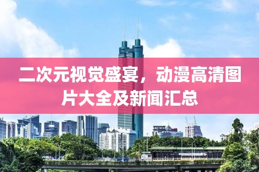 二次元视觉盛宴，动漫高清图片大全及新闻汇总