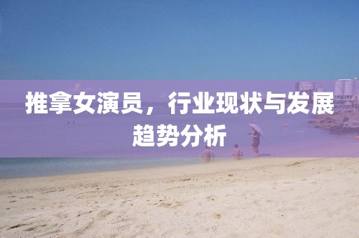 推拿女演员，行业现状与发展趋势分析