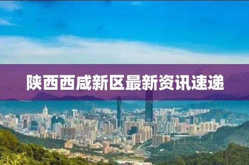 陕西西咸新区最新资讯速递