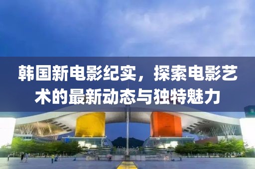 韩国新电影纪实，探索电影艺术的最新动态与独特魅力