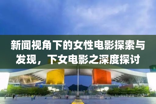 新闻视角下的女性电影探索与发现，下女电影之深度探讨