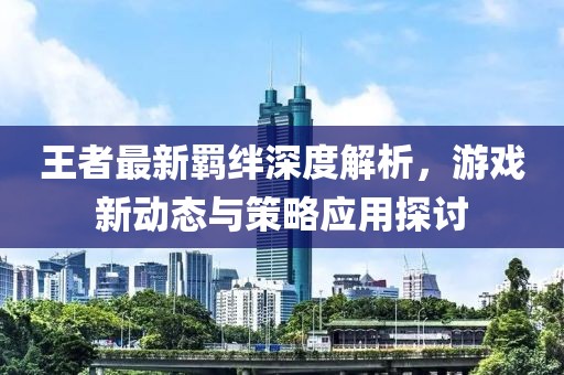 王者最新羁绊深度解析，游戏新动态与策略应用探讨