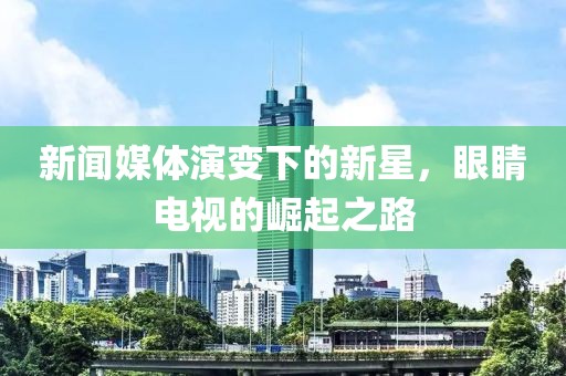 新闻媒体演变下的新星，眼睛电视的崛起之路