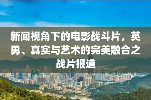 新闻视角下的电影战斗片，英勇、真实与艺术的完美融合之战片报道