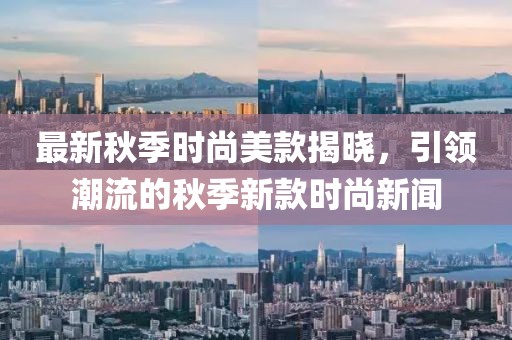 最新秋季时尚美款揭晓，引领潮流的秋季新款时尚新闻