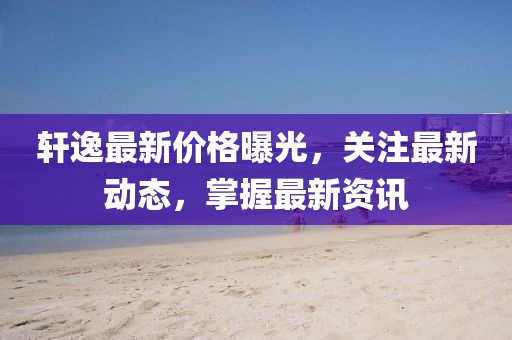 轩逸最新价格曝光，关注最新动态，掌握最新资讯