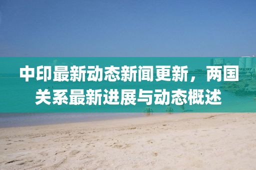 中印最新动态新闻更新，两国关系最新进展与动态概述