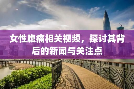女性腹痛相关视频，探讨其背后的新闻与关注点