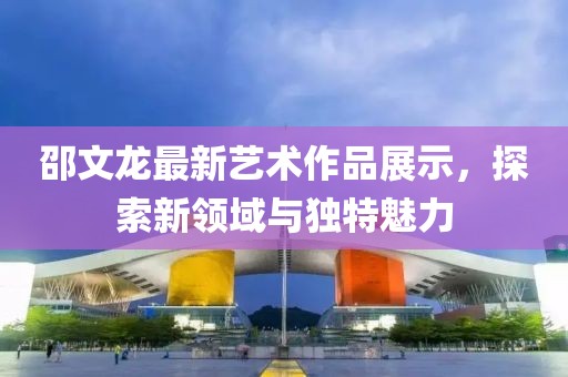 邵文龙最新艺术作品展示，探索新领域与独特魅力