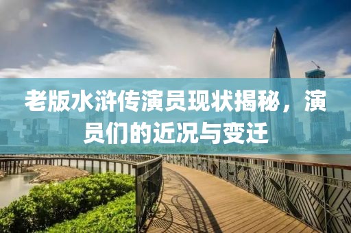 老版水浒传演员现状揭秘，演员们的近况与变迁