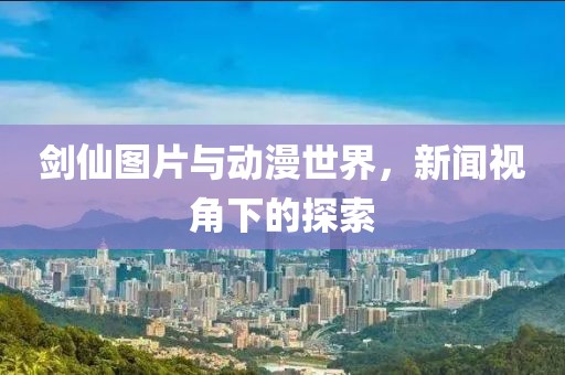 剑仙图片与动漫世界，新闻视角下的探索