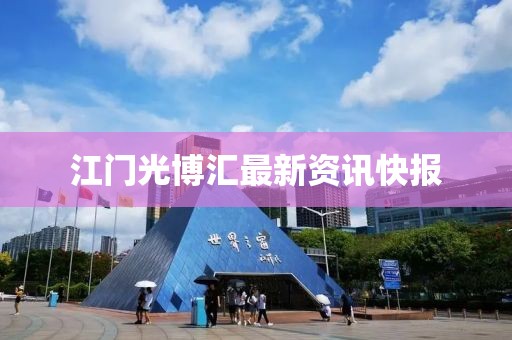 江门光博汇最新资讯快报