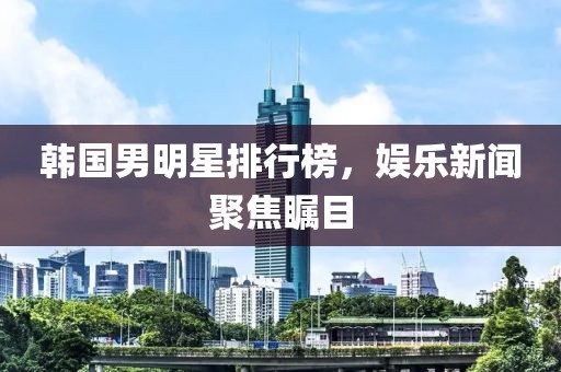 韩国男明星排行榜，娱乐新闻聚焦瞩目