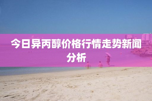 今日异丙醇价格行情走势新闻分析