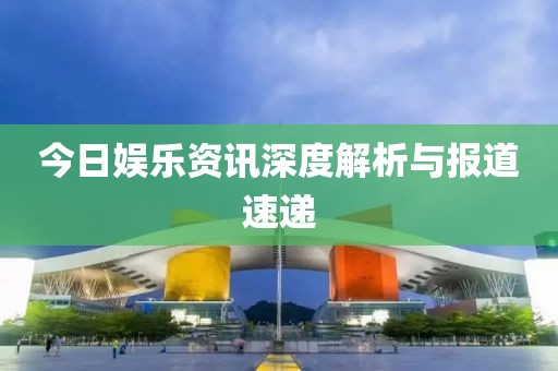 今日娱乐资讯深度解析与报道速递