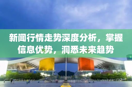 新闻行情走势深度分析，掌握信息优势，洞悉未来趋势
