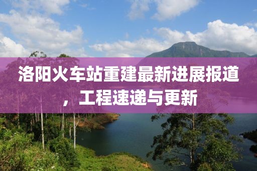 洛阳火车站重建最新进展报道，工程速递与更新