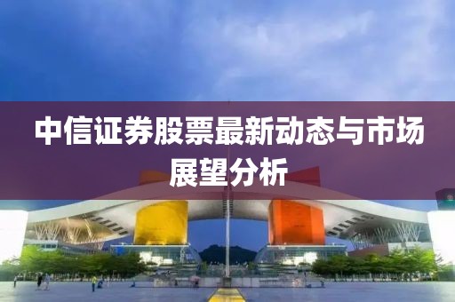 中信证券股票最新动态与市场展望分析