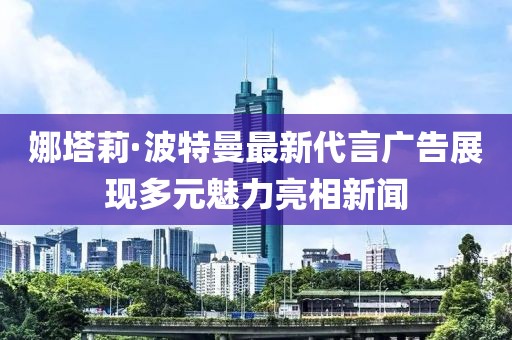 娜塔莉·波特曼最新代言广告展现多元魅力亮相新闻