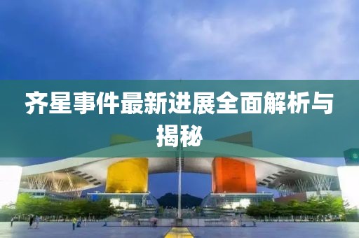 齐星事件最新进展全面解析与揭秘