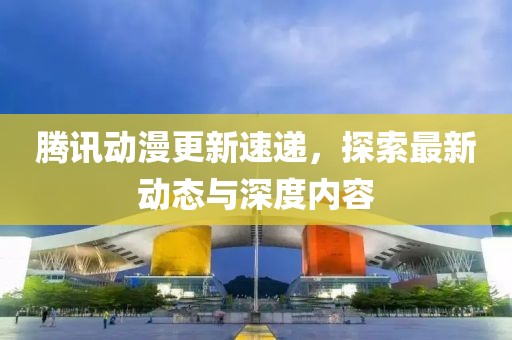 腾讯动漫更新速递，探索最新动态与深度内容
