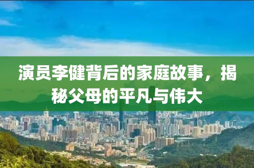 演员李健背后的家庭故事，揭秘父母的平凡与伟大