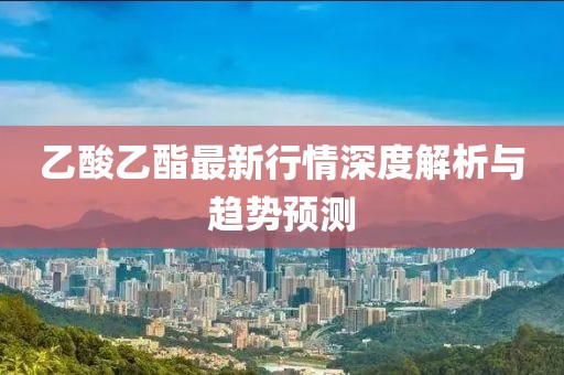 乙酸乙酯最新行情深度解析与趋势预测