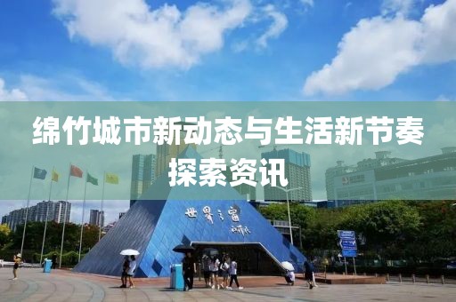 绵竹城市新动态与生活新节奏探索资讯