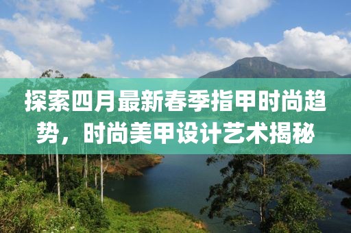 探索四月最新春季指甲时尚趋势，时尚美甲设计艺术揭秘