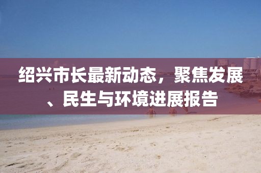 绍兴市长最新动态，聚焦发展、民生与环境进展报告