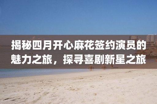 揭秘四月开心麻花签约演员的魅力之旅，探寻喜剧新星之旅