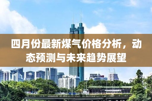 四月份最新煤气价格分析，动态预测与未来趋势展望