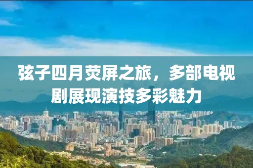 弦子四月荧屏之旅，多部电视剧展现演技多彩魅力