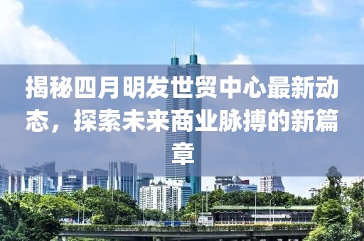 揭秘四月明发世贸中心最新动态，探索未来商业脉搏的新篇章