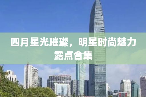 四月星光璀璨，明星时尚魅力露点合集