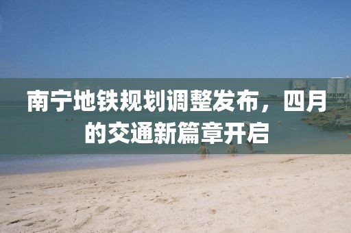 南宁地铁规划调整发布，四月的交通新篇章开启