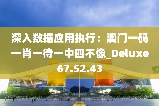 深入数据应用执行：澳门一码一肖一待一中四不像_Deluxe67.52.43