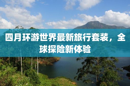 四月环游世界最新旅行套装，全球探险新体验