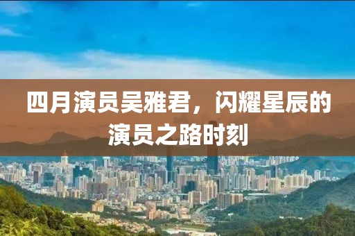 四月演员吴雅君，闪耀星辰的演员之路时刻