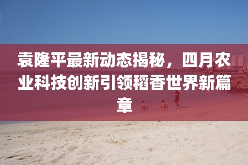 袁隆平最新动态揭秘，四月农业科技创新引领稻香世界新篇章