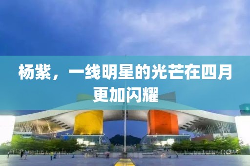 杨紫，一线明星的光芒在四月更加闪耀