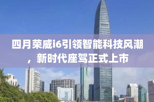 四月荣威i6引领智能科技风潮，新时代座驾正式上市