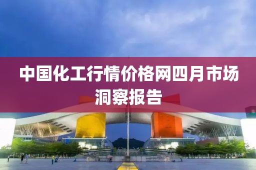 中国化工行情价格网四月市场洞察报告