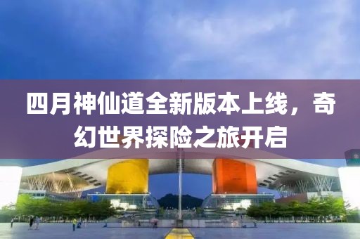 四月神仙道全新版本上线，奇幻世界探险之旅开启