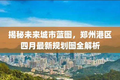 揭秘未来城市蓝图，郑州港区四月最新规划图全解析