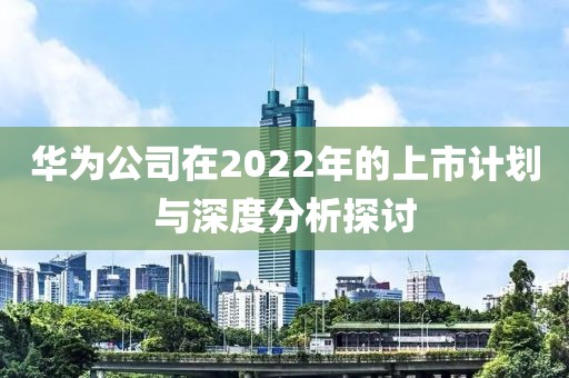 华为公司在2022年的上市计划与深度分析探讨