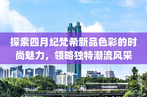 探索四月纪梵希新品色彩的时尚魅力，领略独特潮流风采