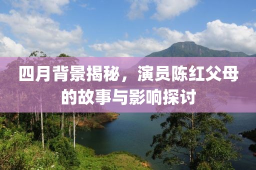 四月背景揭秘，演员陈红父母的故事与影响探讨