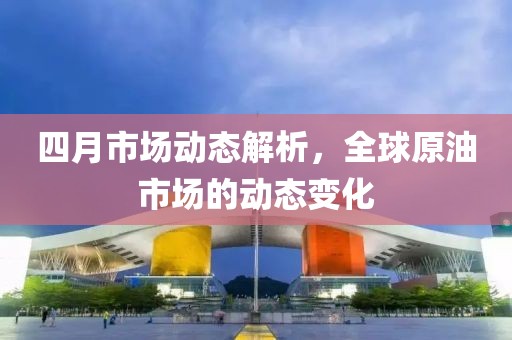 四月市场动态解析，全球原油市场的动态变化