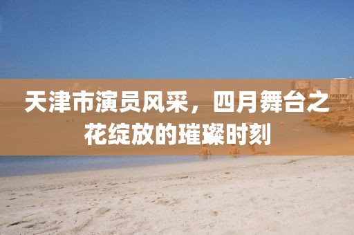 天津市演员风采，四月舞台之花绽放的璀璨时刻